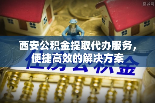 南靖西安公积金提取代办服务，便捷高效的解决方案