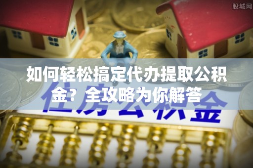南靖如何轻松搞定代办提取公积金？全攻略为你解答