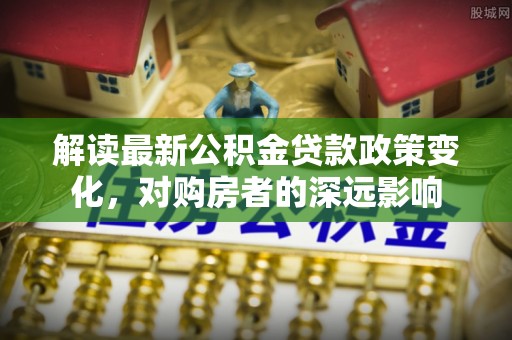 南靖解读最新公积金贷款政策变化，对购房者的深远影响