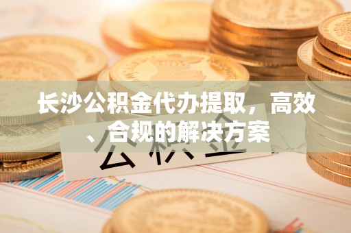 南靖长沙公积金代办提取，高效、合规的解决方案