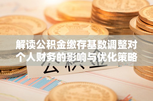 南靖解读公积金缴存基数调整对个人财务的影响与优化策略