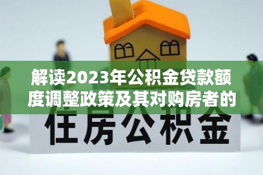 南靖解读2023年公积金贷款额度调整政策及其对购房者的影响