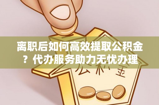 南靖离职后如何高效提取公积金？代办服务助力无忧办理