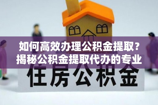 南靖如何高效办理公积金提取？揭秘公积金提取代办的专业服务