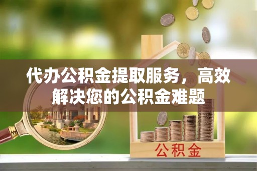 南靖代办公积金提取服务，高效解决您的公积金难题