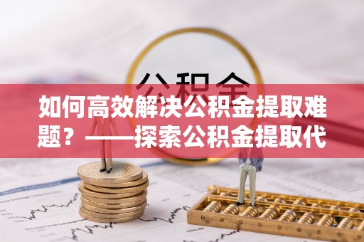 南靖如何高效解决公积金提取难题？——探索公积金提取代办哪里有的专业服务