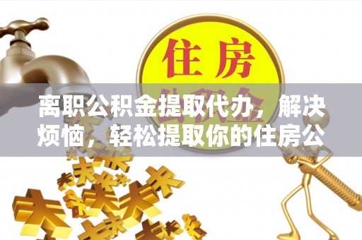 南靖离职公积金提取代办，解决烦恼，轻松提取你的住房公积金