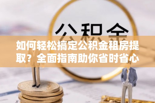 南靖如何轻松搞定公积金租房提取？全面指南助你省时省心