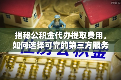南靖揭秘公积金代办提取费用，如何选择可靠的第三方服务？