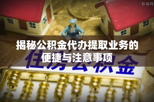 南靖揭秘公积金代办提取业务的便捷与注意事项