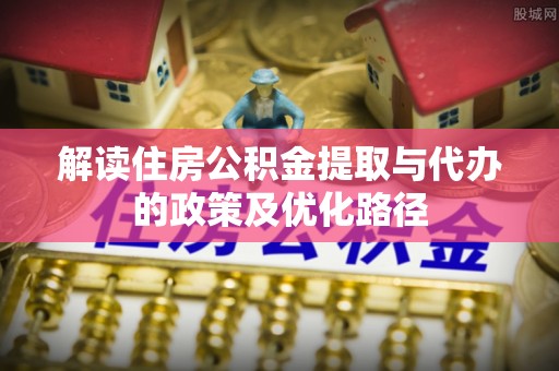 南靖解读住房公积金提取与代办的政策及优化路径