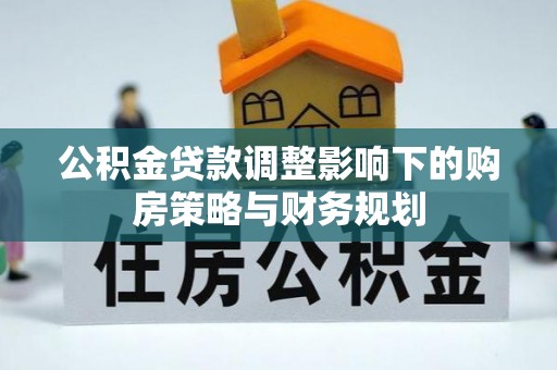 南靖公积金贷款调整影响下的购房策略与财务规划