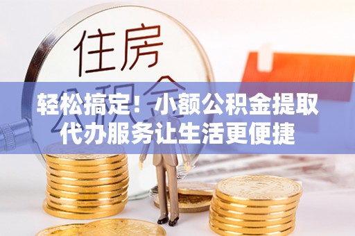 南靖轻松搞定！小额公积金提取代办服务让生活更便捷