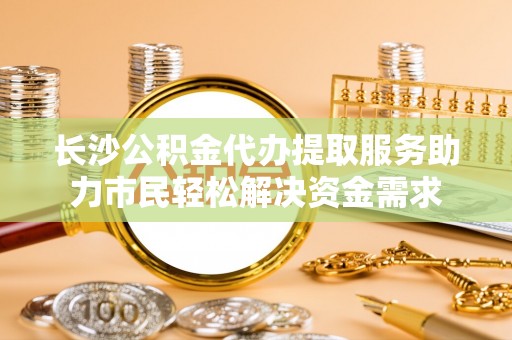 南靖长沙公积金代办提取服务助力市民轻松解决资金需求