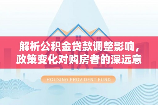 南靖解析公积金贷款调整影响，政策变化对购房者的深远意义