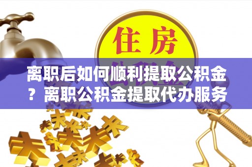 南靖离职后如何顺利提取公积金？离职公积金提取代办服务帮你搞定！