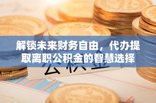 南靖解锁未来财务自由，代办提取离职公积金的智慧选择