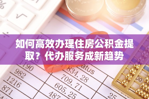 南靖如何高效办理住房公积金提取？代办服务成新趋势