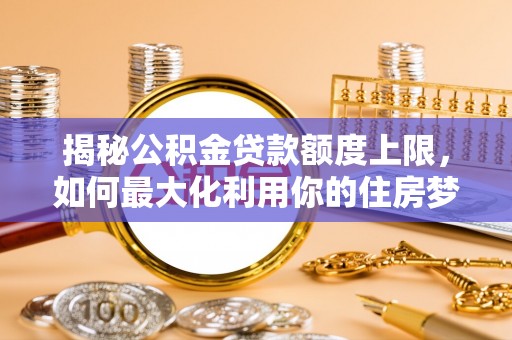 南靖揭秘公积金贷款额度上限，如何最大化利用你的住房梦想资金？