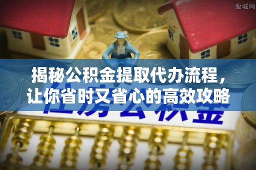南靖揭秘公积金提取代办流程，让你省时又省心的高效攻略