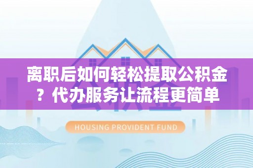 南靖离职后如何轻松提取公积金？代办服务让流程更简单