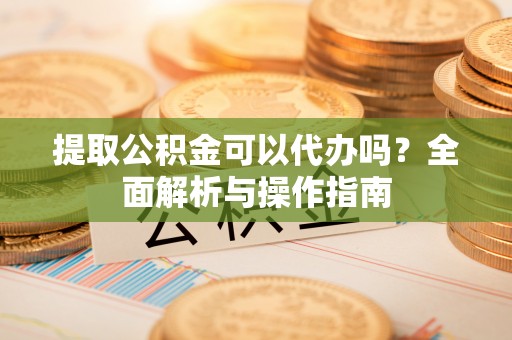南靖提取公积金可以代办吗？全面解析与操作指南