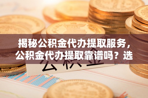 南靖揭秘公积金代办提取服务，公积金代办提取靠谱吗？选择需谨慎