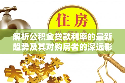 南靖解析公积金贷款利率的最新趋势及其对购房者的深远影响