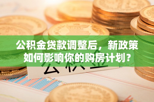 南靖公积金贷款调整后，新政策如何影响你的购房计划？