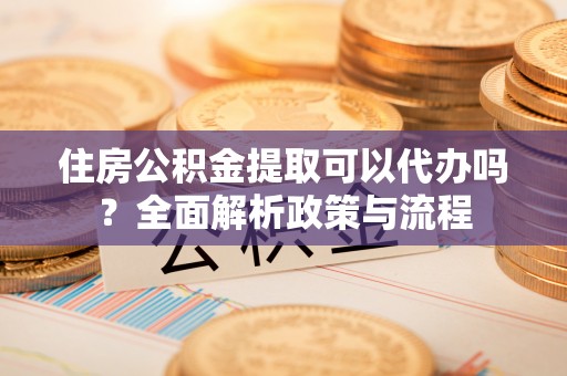 南靖住房公积金提取可以代办吗？全面解析政策与流程