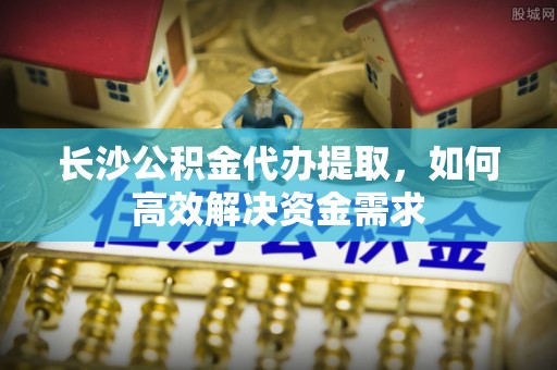 南靖长沙公积金代办提取，如何高效解决资金需求