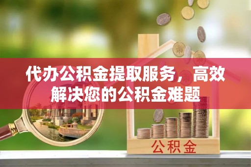 南靖代办公积金提取服务，高效解决您的公积金难题