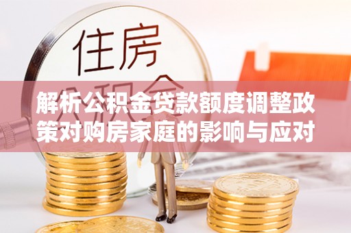 南靖解析公积金贷款额度调整政策对购房家庭的影响与应对策略