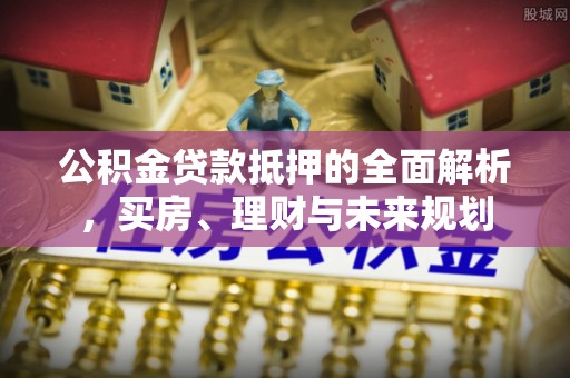 南靖公积金贷款抵押的全面解析，买房、理财与未来规划