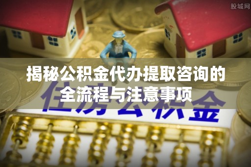 南靖揭秘公积金代办提取咨询的全流程与注意事项