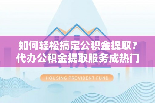 南靖如何轻松搞定公积金提取？代办公积金提取服务成热门选择