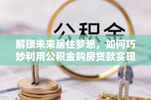 南靖解锁未来居住梦想，如何巧妙利用公积金购房贷款实现房产投资
