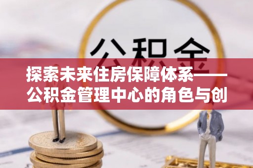 南靖探索未来住房保障体系——公积金管理中心的角色与创新