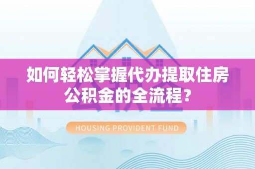 南靖如何轻松掌握代办提取住房公积金的全流程？