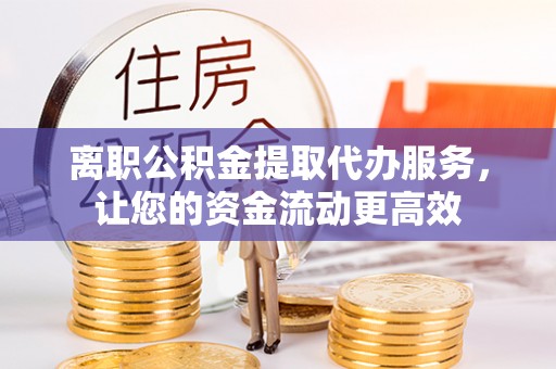 南靖离职公积金提取代办服务，让您的资金流动更高效