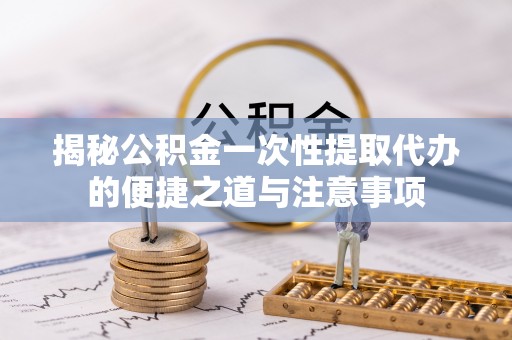 南靖揭秘公积金一次性提取代办的便捷之道与注意事项