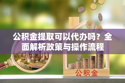 南靖公积金提取可以代办吗？全面解析政策与操作流程