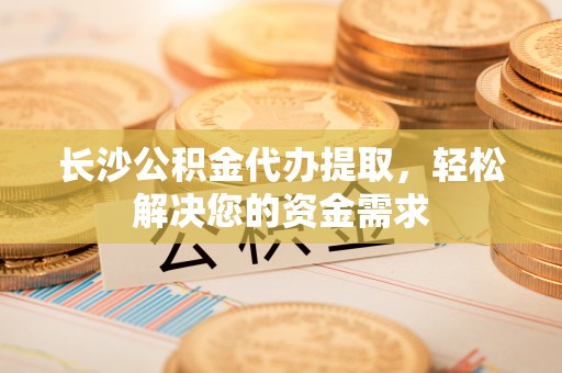 南靖长沙公积金代办提取，轻松解决您的资金需求