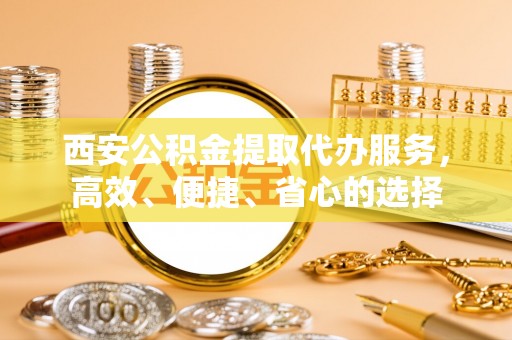 南靖西安公积金提取代办服务，高效、便捷、省心的选择