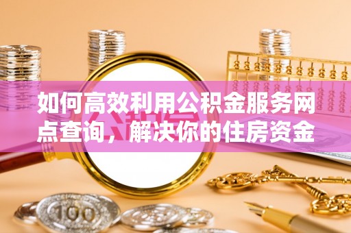 南靖如何高效利用公积金服务网点查询，解决你的住房资金难题