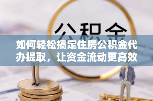 南靖如何轻松搞定住房公积金代办提取，让资金流动更高效