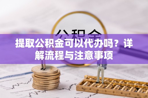 南靖提取公积金可以代办吗？详解流程与注意事项