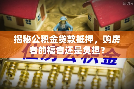 南靖揭秘公积金贷款抵押，购房者的福音还是负担？
