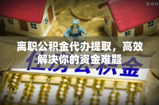 南靖离职公积金代办提取，高效解决你的资金难题