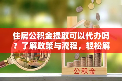 南靖住房公积金提取可以代办吗？了解政策与流程，轻松解决疑惑